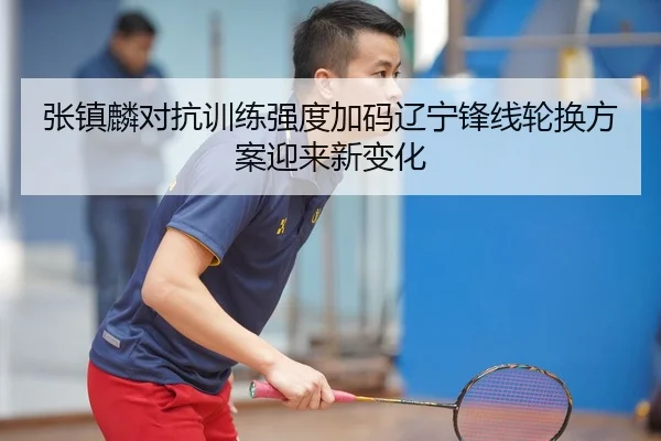 张镇麟对抗训练强度加码辽宁锋线轮换方案迎来新变化