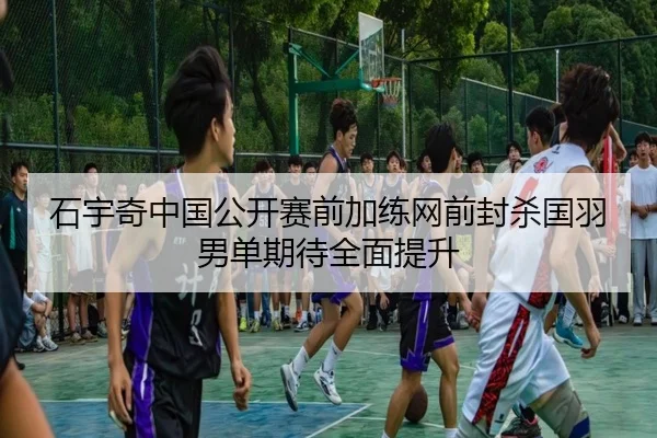石宇奇中国公开赛前加练网前封杀国羽男单期待全面提升